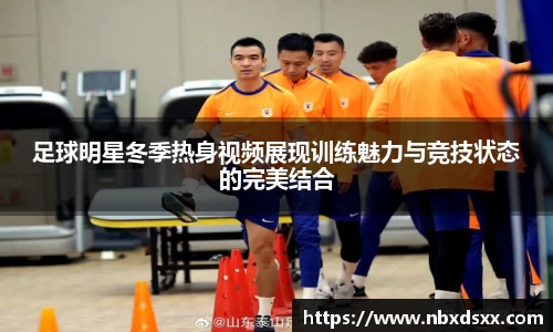 足球明星冬季热身视频展现训练魅力与竞技状态的完美结合